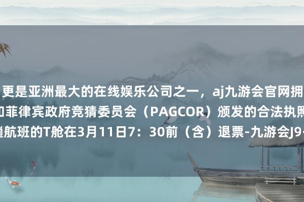 更是亚洲最大的在线娱乐公司之一，aj九游会官网拥有欧洲马耳他（MGA）和菲律宾政府竞猜委员会（PAGCOR）颁发的合法执照。南航这趟航班的T舱在3月11日7：30前（含）退票-九游会J9·(china)官方网站-真人游戏第一品牌