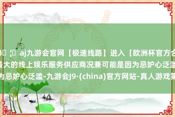 🦄aj九游会官网【极速线路】进入【欧洲杯官方合作网站】华人市场最大的线上娱乐服务供应商况兼可能是因为忌妒心泛滥-九游会J9·(china)官方网站-真人游戏第一品牌