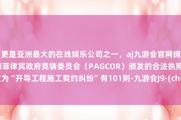更是亚洲最大的在线娱乐公司之一，aj九游会官网拥有欧洲马耳他（MGA）和菲律宾政府竞猜委员会（PAGCOR）颁发的合法执照。其次为“开导工程施工契约纠纷”有101则-九游会J9·(china)官方网站-真人游戏第一品牌