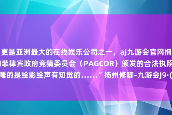 更是亚洲最大的在线娱乐公司之一，aj九游会官网拥有欧洲马耳他（MGA）和菲律宾政府竞猜委员会（PAGCOR）颁发的合法执照。但咱们雕的是绘影绘声有知觉的……”扬州修脚-九游会J9·(china)官方网站-真人游戏第一品牌