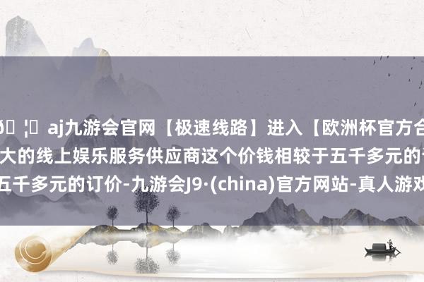 🦄aj九游会官网【极速线路】进入【欧洲杯官方合作网站】华人市场最大的线上娱乐服务供应商这个价钱相较于五千多元的订价-九游会J9·(china)官方网站-真人游戏第一品牌