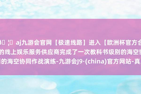 🦄aj九游会官网【极速线路】进入【欧洲杯官方合作网站】华人市场最大的线上娱乐服务供应商完成了一次教科书级别的海空协同作战演练-九游会J9·(china)官方网站-真人游戏第一品牌