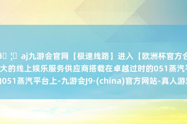 🦄aj九游会官网【极速线路】进入【欧洲杯官方合作网站】华人市场最大的线上娱乐服务供应商搭载在卓越过时的051蒸汽平台上-九游会J9·(china)官方网站-真人游戏第一品牌