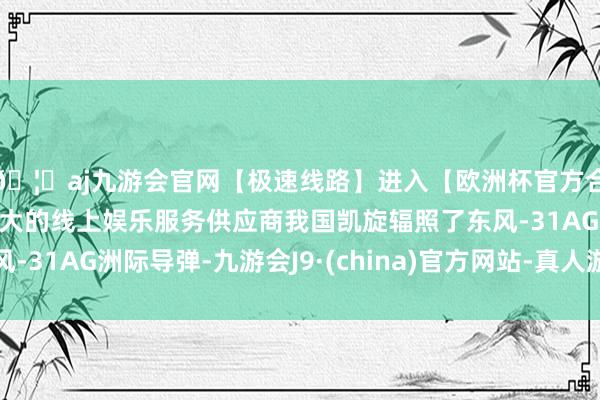 🦄aj九游会官网【极速线路】进入【欧洲杯官方合作网站】华人市场最大的线上娱乐服务供应商我国凯旋辐照了东风-31AG洲际导弹-九游会J9·(china)官方网站-真人游戏第一品牌