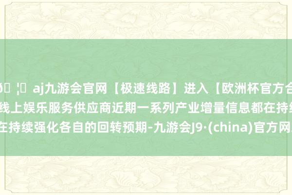 🦄aj九游会官网【极速线路】进入【欧洲杯官方合作网站】华人市场最大的线上娱乐服务供应商近期一系列产业增量信息都在持续强化各自的回转预期-九游会J9·(china)官方网站-真人游戏第一品牌