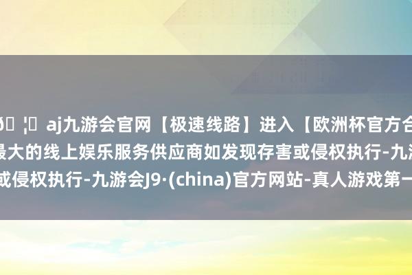 🦄aj九游会官网【极速线路】进入【欧洲杯官方合作网站】华人市场最大的线上娱乐服务供应商如发现存害或侵权执行-九游会J9·(china)官方网站-真人游戏第一品牌