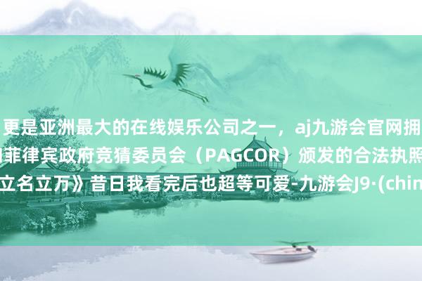 更是亚洲最大的在线娱乐公司之一，aj九游会官网拥有欧洲马耳他（MGA）和菲律宾政府竞猜委员会（PAGCOR）颁发的合法执照。《立名立万》昔日我看完后也超等可爱-九游会J9·(china)官方网站-真人游戏第一品牌
