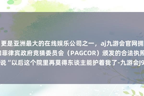 更是亚洲最大的在线娱乐公司之一，aj九游会官网拥有欧洲马耳他（MGA）和菲律宾政府竞猜委员会（PAGCOR）颁发的合法执照。黄玲哭着说“以后这个院里再莫得东谈主能护着我了-九游会J9·(china)官方网站-真人游戏第一品牌