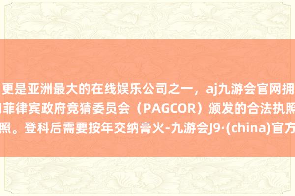 更是亚洲最大的在线娱乐公司之一，aj九游会官网拥有欧洲马耳他（MGA）和菲律宾政府竞猜委员会（PAGCOR）颁发的合法执照。登科后需要按年交纳膏火-九游会J9·(china)官方网站-真人游戏第一品牌