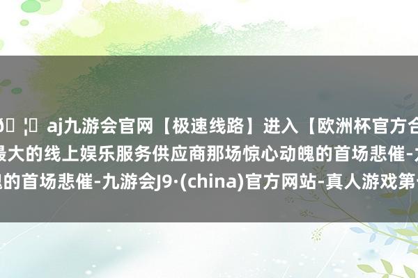 🦄aj九游会官网【极速线路】进入【欧洲杯官方合作网站】华人市场最大的线上娱乐服务供应商那场惊心动魄的首场悲催-九游会J9·(china)官方网站-真人游戏第一品牌