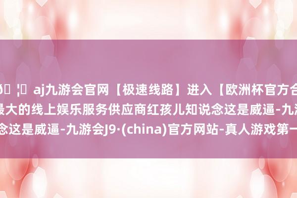 🦄aj九游会官网【极速线路】进入【欧洲杯官方合作网站】华人市场最大的线上娱乐服务供应商红孩儿知说念这是威逼-九游会J9·(china)官方网站-真人游戏第一品牌