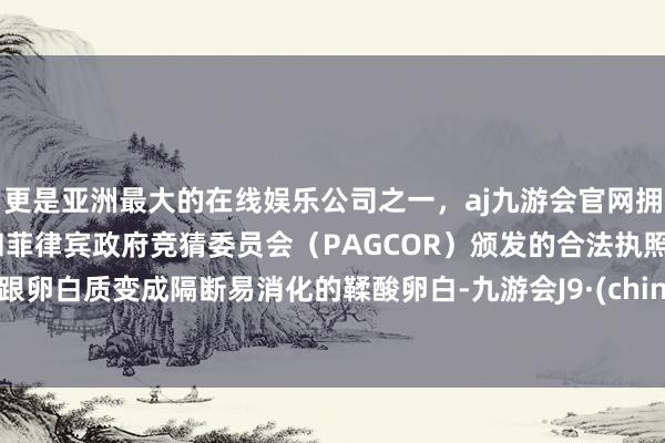 更是亚洲最大的在线娱乐公司之一，aj九游会官网拥有欧洲马耳他（MGA）和菲律宾政府竞猜委员会（PAGCOR）颁发的合法执照。易跟卵白质变成隔断易消化的鞣酸卵白-九游会J9·(china)官方网站-真人游戏第一品牌