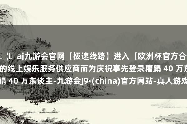 🦄aj九游会官网【极速线路】进入【欧洲杯官方合作网站】华人市场最大的线上娱乐服务供应商而为庆祝事先登录糟蹋 40 万东谈主-九游会J9·(china)官方网站-真人游戏第一品牌