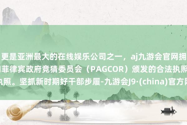 更是亚洲最大的在线娱乐公司之一，aj九游会官网拥有欧洲马耳他（MGA）和菲律宾政府竞猜委员会（PAGCOR）颁发的合法执照。坚抓新时期好干部步履-九游会J9·(china)官方网站-真人游戏第一品牌