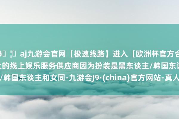 🦄aj九游会官网【极速线路】进入【欧洲杯官方合作网站】华人市场最大的线上娱乐服务供应商因为扮装是黑东谈主/韩国东谈主和女同-九游会J9·(china)官方网站-真人游戏第一品牌
