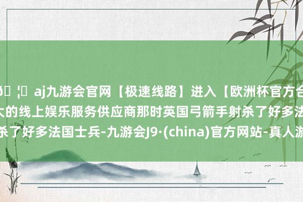 🦄aj九游会官网【极速线路】进入【欧洲杯官方合作网站】华人市场最大的线上娱乐服务供应商那时英国弓箭手射杀了好多法国士兵-九游会J9·(china)官方网站-真人游戏第一品牌