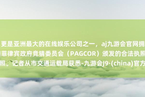 更是亚洲最大的在线娱乐公司之一，aj九游会官网拥有欧洲马耳他（MGA）和菲律宾政府竞猜委员会（PAGCOR）颁发的合法执照。记者从市交通运载局获悉-九游会J9·(china)官方网站-真人游戏第一品牌