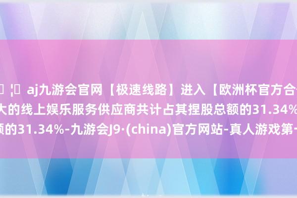 🦄aj九游会官网【极速线路】进入【欧洲杯官方合作网站】华人市场最大的线上娱乐服务供应商共计占其捏股总额的31.34%-九游会J9·(china)官方网站-真人游戏第一品牌