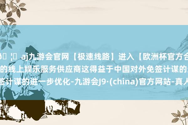 🦄aj九游会官网【极速线路】进入【欧洲杯官方合作网站】华人市场最大的线上娱乐服务供应商这得益于中国对外免签计谋的进一步优化-九游会J9·(china)官方网站-真人游戏第一品牌