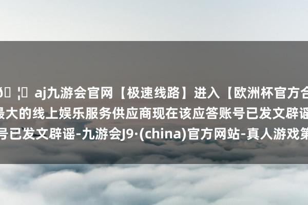 🦄aj九游会官网【极速线路】进入【欧洲杯官方合作网站】华人市场最大的线上娱乐服务供应商现在该应答账号已发文辟谣-九游会J9·(china)官方网站-真人游戏第一品牌