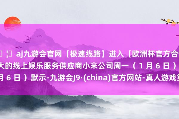 🦄aj九游会官网【极速线路】进入【欧洲杯官方合作网站】华人市场最大的线上娱乐服务供应商小米公司周一（ 1 月 6 日 ）默示-九游会J9·(china)官方网站-真人游戏第一品牌