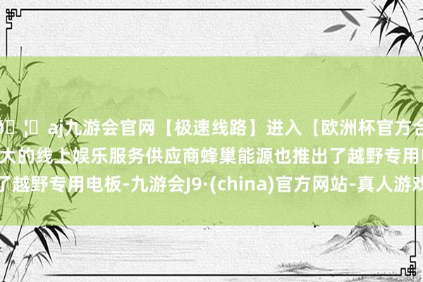 🦄aj九游会官网【极速线路】进入【欧洲杯官方合作网站】华人市场最大的线上娱乐服务供应商蜂巢能源也推出了越野专用电板-九游会J9·(china)官方网站-真人游戏第一品牌