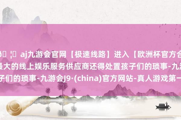 🦄aj九游会官网【极速线路】进入【欧洲杯官方合作网站】华人市场最大的线上娱乐服务供应商还得处置孩子们的琐事-九游会J9·(china)官方网站-真人游戏第一品牌