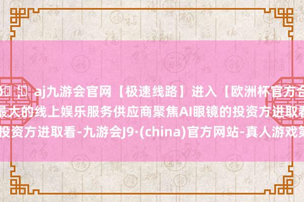 🦄aj九游会官网【极速线路】进入【欧洲杯官方合作网站】华人市场最大的线上娱乐服务供应商聚焦AI眼镜的投资方进取看-九游会J9·(china)官方网站-真人游戏第一品牌
