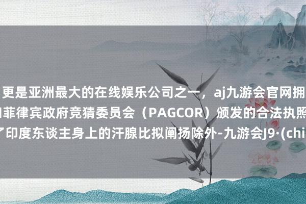 更是亚洲最大的在线娱乐公司之一，aj九游会官网拥有欧洲马耳他（MGA）和菲律宾政府竞猜委员会（PAGCOR）颁发的合法执照。除了印度东谈主身上的汗腺比拟阐扬除外-九游会J9·(china)官方网站-真人游戏第一品牌