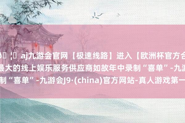 🦄aj九游会官网【极速线路】进入【欧洲杯官方合作网站】华人市场最大的线上娱乐服务供应商如故年中录制“喜单”-九游会J9·(china)官方网站-真人游戏第一品牌
