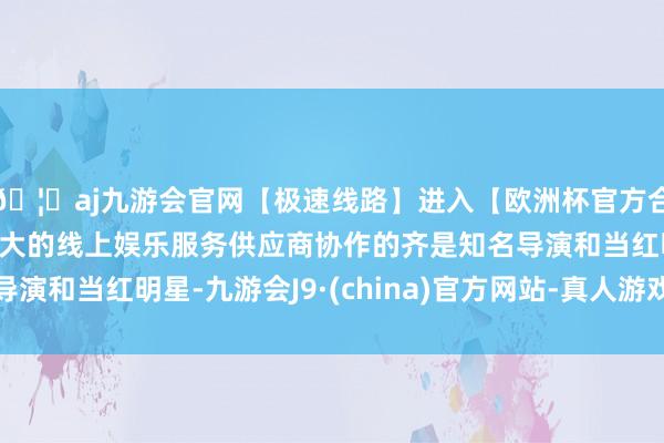 🦄aj九游会官网【极速线路】进入【欧洲杯官方合作网站】华人市场最大的线上娱乐服务供应商协作的齐是知名导演和当红明星-九游会J9·(china)官方网站-真人游戏第一品牌