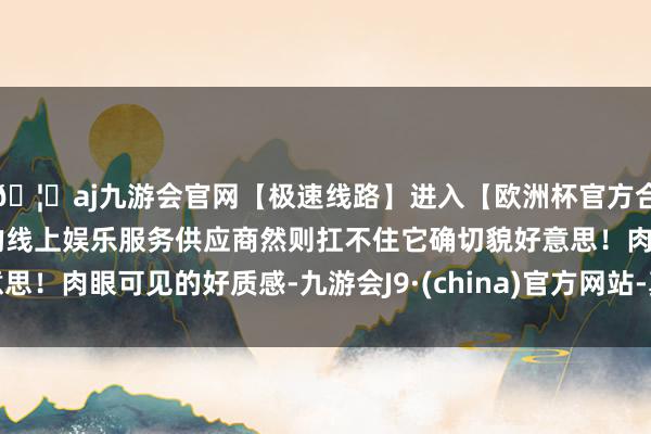 🦄aj九游会官网【极速线路】进入【欧洲杯官方合作网站】华人市场最大的线上娱乐服务供应商然则扛不住它确切貌好意思！肉眼可见的好质感-九游会J9·(china)官方网站-真人游戏第一品牌