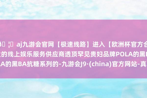 🦄aj九游会官网【极速线路】进入【欧洲杯官方合作网站】华人市场最大的线上娱乐服务供应商透顶罕见贵妇品牌POLA的黑BA抗糖系列的-九游会J9·(china)官方网站-真人游戏第一品牌