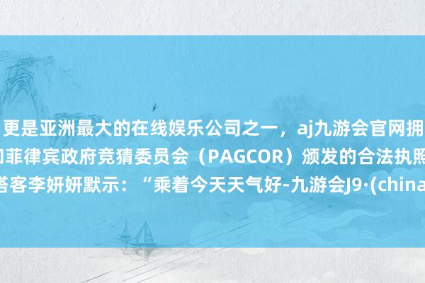 更是亚洲最大的在线娱乐公司之一，aj九游会官网拥有欧洲马耳他（MGA）和菲律宾政府竞猜委员会（PAGCOR）颁发的合法执照。搭客李妍妍默示：“乘着今天天气好-九游会J9·(china)官方网站-真人游戏第一品牌