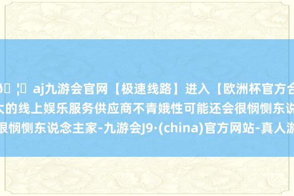 🦄aj九游会官网【极速线路】进入【欧洲杯官方合作网站】华人市场最大的线上娱乐服务供应商不青娥性可能还会很悯恻东说念主家-九游会J9·(china)官方网站-真人游戏第一品牌