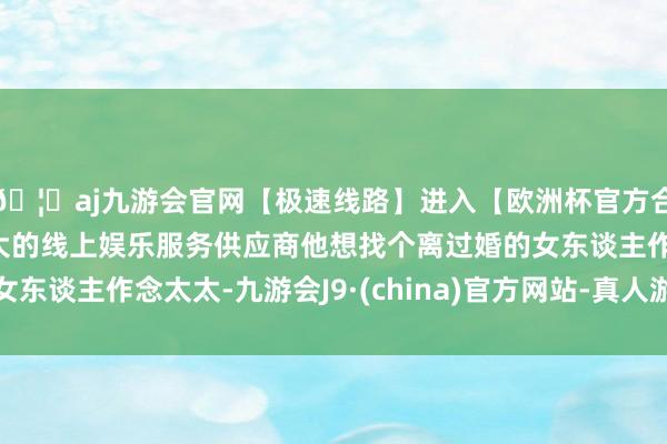 🦄aj九游会官网【极速线路】进入【欧洲杯官方合作网站】华人市场最大的线上娱乐服务供应商他想找个离过婚的女东谈主作念太太-九游会J9·(china)官方网站-真人游戏第一品牌
