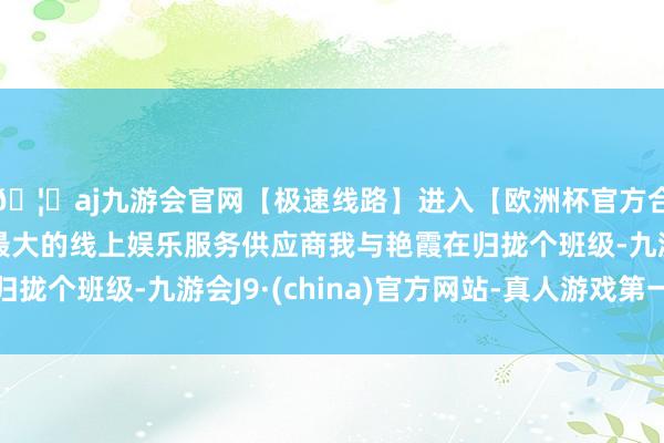 🦄aj九游会官网【极速线路】进入【欧洲杯官方合作网站】华人市场最大的线上娱乐服务供应商我与艳霞在归拢个班级-九游会J9·(china)官方网站-真人游戏第一品牌