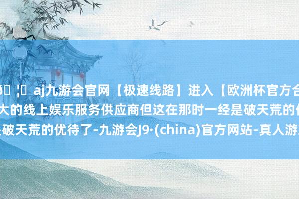 🦄aj九游会官网【极速线路】进入【欧洲杯官方合作网站】华人市场最大的线上娱乐服务供应商但这在那时一经是破天荒的优待了-九游会J9·(china)官方网站-真人游戏第一品牌