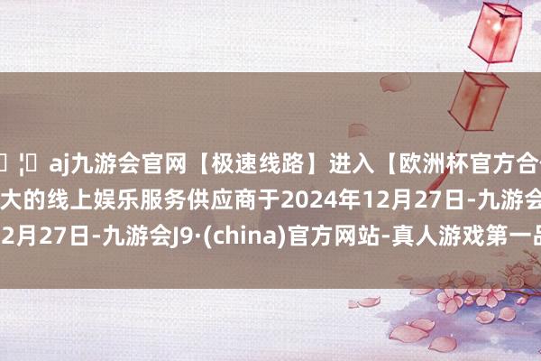 🦄aj九游会官网【极速线路】进入【欧洲杯官方合作网站】华人市场最大的线上娱乐服务供应商于2024年12月27日-九游会J9·(china)官方网站-真人游戏第一品牌