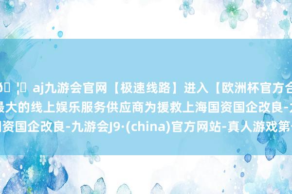 🦄aj九游会官网【极速线路】进入【欧洲杯官方合作网站】华人市场最大的线上娱乐服务供应商为援救上海国资国企改良-九游会J9·(china)官方网站-真人游戏第一品牌