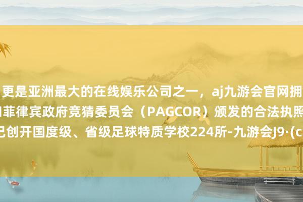 更是亚洲最大的在线娱乐公司之一，aj九游会官网拥有欧洲马耳他（MGA）和菲律宾政府竞猜委员会（PAGCOR）颁发的合法执照。全市已创开国度级、省级足球特质学校224所-九游会J9·(china)官方网站-真人游戏第一品牌