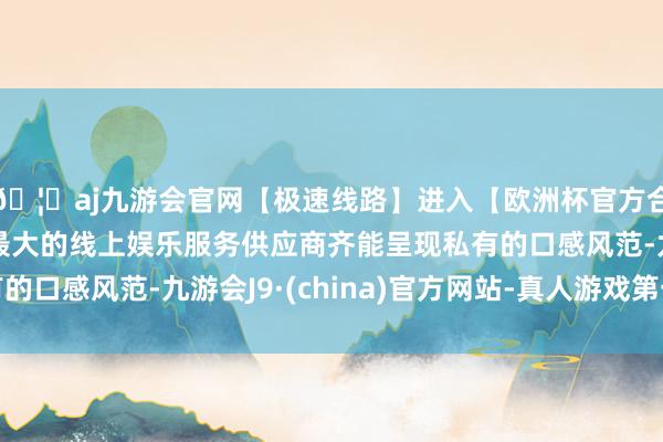 🦄aj九游会官网【极速线路】进入【欧洲杯官方合作网站】华人市场最大的线上娱乐服务供应商齐能呈现私有的口感风范-九游会J9·(china)官方网站-真人游戏第一品牌