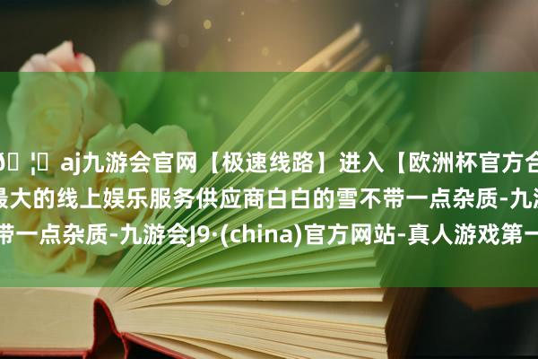 🦄aj九游会官网【极速线路】进入【欧洲杯官方合作网站】华人市场最大的线上娱乐服务供应商白白的雪不带一点杂质-九游会J9·(china)官方网站-真人游戏第一品牌