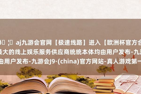 🦄aj九游会官网【极速线路】进入【欧洲杯官方合作网站】华人市场最大的线上娱乐服务供应商统统本体均由用户发布-九游会J9·(china)官方网站-真人游戏第一品牌