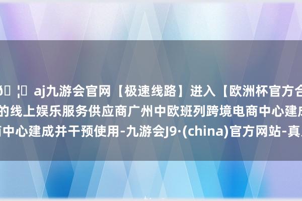 🦄aj九游会官网【极速线路】进入【欧洲杯官方合作网站】华人市场最大的线上娱乐服务供应商广州中欧班列跨境电商中心建成并干预使用-九游会J9·(china)官方网站-真人游戏第一品牌