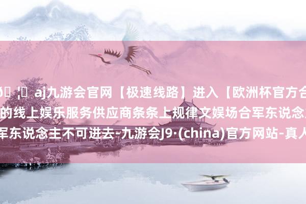 🦄aj九游会官网【极速线路】进入【欧洲杯官方合作网站】华人市场最大的线上娱乐服务供应商条条上规律文娱场合军东说念主不可进去-九游会J9·(china)官方网站-真人游戏第一品牌