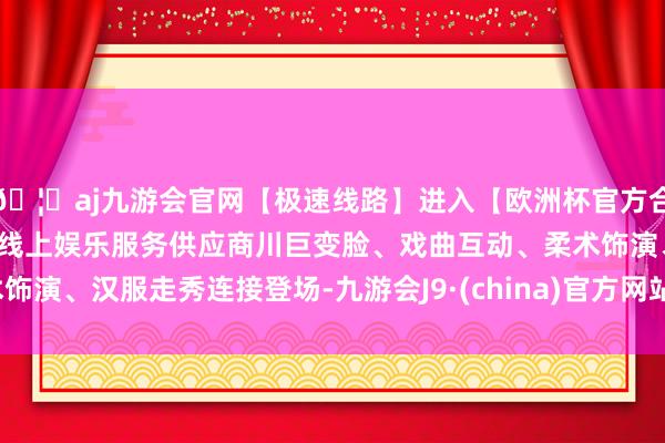 🦄aj九游会官网【极速线路】进入【欧洲杯官方合作网站】华人市场最大的线上娱乐服务供应商川巨变脸、戏曲互动、柔术饰演、汉服走秀连接登场-九游会J9·(china)官方网站-真人游戏第一品牌