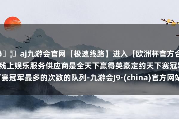🦄aj九游会官网【极速线路】进入【欧洲杯官方合作网站】华人市场最大的线上娱乐服务供应商是全天下赢得英豪定约天下赛冠军最多的次数的队列-九游会J9·(china)官方网站-真人游戏第一品牌