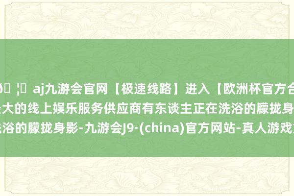 🦄aj九游会官网【极速线路】进入【欧洲杯官方合作网站】华人市场最大的线上娱乐服务供应商有东谈主正在洗浴的朦拢身影-九游会J9·(china)官方网站-真人游戏第一品牌