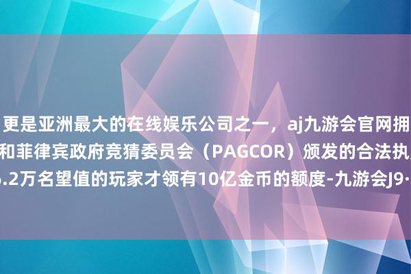 更是亚洲最大的在线娱乐公司之一，aj九游会官网拥有欧洲马耳他（MGA）和菲律宾政府竞猜委员会（PAGCOR）颁发的合法执照。而跨越6.2万名望值的玩家才领有10亿金币的额度-九游会J9·(china)官方网站-真人游戏第一品牌